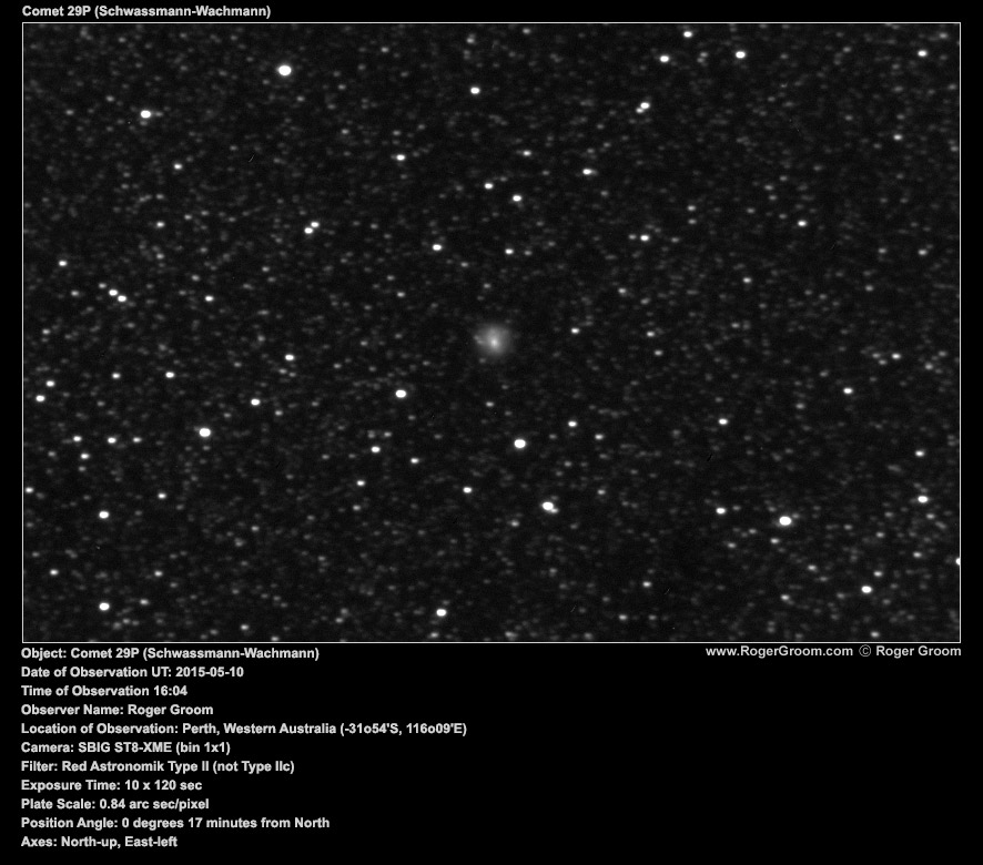 Object: Comet 29P (Schwassmann-Wachmann) Date of Observation UT: 2015-05-10 Time of Observation 16:04 Observer Name: Roger Groom Location of Observation: Perth, Western Australia (-31o54'S, 116o09'E) Camera: SBIG ST8-XME (bin 1x1) Filter: Red Astronomik Type II (not Type IIc) Exposure Time: 10 x 120 sec Plate Scale: 0.84 arc sec/pixel Position Angle: 0 degrees 17 minutes from North Axes: North-up, East-left