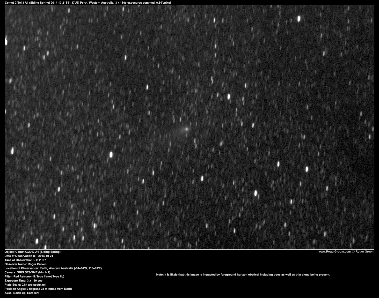 Object: Comet C/2013 A1 (Siding Spring) Date of Observation UT: 2014-10-21 Time of Observation UT: 11:37 Observer Name: Roger Groom Location of Observation: Perth, Western Australia (-31o54'S, 116o09'E) Camera: SBIG ST8-XME (bin 1x1) Filter: Red Astronomik Type II (not Type IIc) Exposure Time: 3 x 180 sec Plate Scale: 0.84 arc sec/pixel Position Angle: 0 degrees 23 minutes from North Axes: North-up, East-left Likely impacted by thin cloud and trees to some degree.