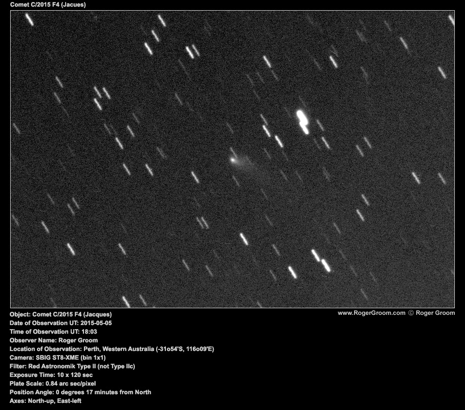 Object: Comet C/2015 F4 (Jacques) Date of Observation UT: 2015-05-05 Time of Observation UT: 18:03 Observer Name: Roger Groom Location of Observation: Perth, Western Australia (-31o54'S, 116o09'E) Camera: SBIG ST8-XME (bin 1x1) Filter: Red Astronomik Type II (not Type IIc) Exposure Time: 10 x 120 sec Plate Scale: 0.84 arc sec/pixel Position Angle: 0 degrees 17 minutes from North Axes: North-up, East-left